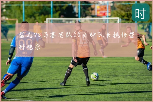 雷恩vs马赛客队66分钟队长挑传替补绝杀