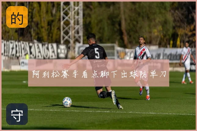 阿利松赛季看点脚下出球防单刀